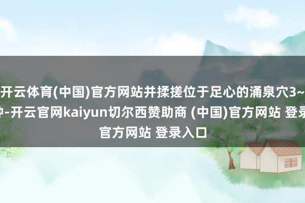 开云体育(中国)官方网站并揉搓位于足心的涌泉穴3~5分钟-开云官网kaiyun切尔西赞助商 (中国)官方网站 登录入口