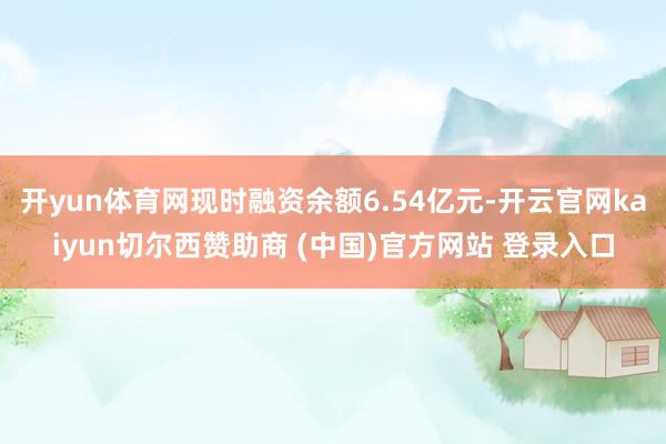 开yun体育网现时融资余额6.54亿元-开云官网kaiyun切尔西赞助商 (中国)官方网站 登录入口