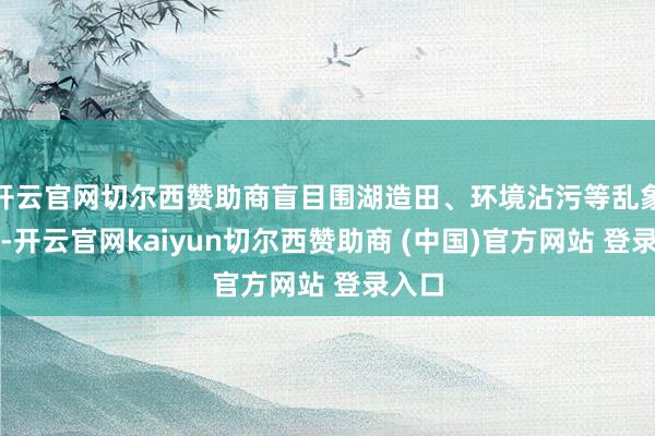 开云官网切尔西赞助商盲目围湖造田、环境沾污等乱象出现-开云官网kaiyun切尔西赞助商 (中国)官方网站 登录入口