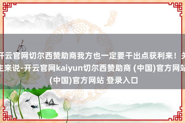开云官网切尔西赞助商我方也一定要干出点获利来！关于军东谈主来说-开云官网kaiyun切尔西赞助商 (中国)官方网站 登录入口