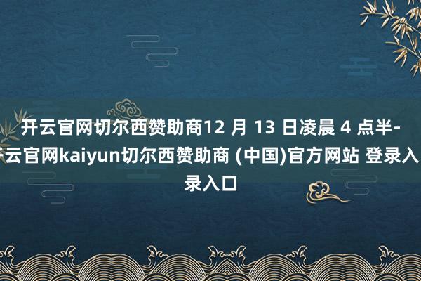 开云官网切尔西赞助商12 月 13 日凌晨 4 点半-开云官网kaiyun切尔西赞助商 (中国)官方网站 登录入口
