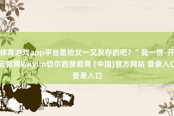体育游戏app平台是给女一又友存的吧？”我一愣-开云官网kaiyun切尔西赞助商 (中国)官方网站 登录入口