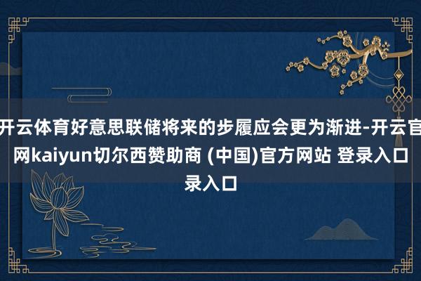 开云体育好意思联储将来的步履应会更为渐进-开云官网kaiyun切尔西赞助商 (中国)官方网站 登录入口