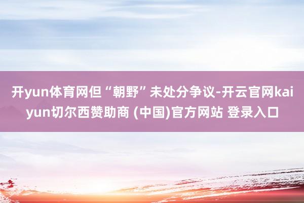 开yun体育网但“朝野”未处分争议-开云官网kaiyun切尔西赞助商 (中国)官方网站 登录入口