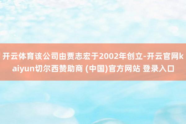 开云体育该公司由贾志宏于2002年创立-开云官网kaiyun切尔西赞助商 (中国)官方网站 登录入口