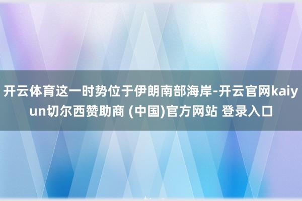开云体育这一时势位于伊朗南部海岸-开云官网kaiyun切尔西赞助商 (中国)官方网站 登录入口