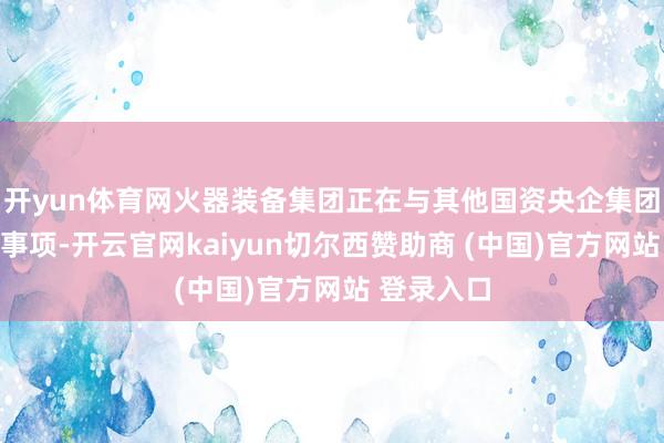开yun体育网火器装备集团正在与其他国资央企集团磋磨重组事项-开云官网kaiyun切尔西赞助商 (中国)官方网站 登录入口