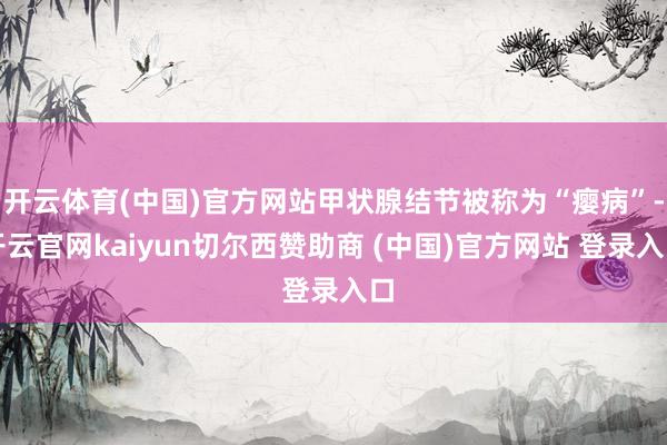 开云体育(中国)官方网站甲状腺结节被称为“瘿病”-开云官网kaiyun切尔西赞助商 (中国)官方网站 登录入口