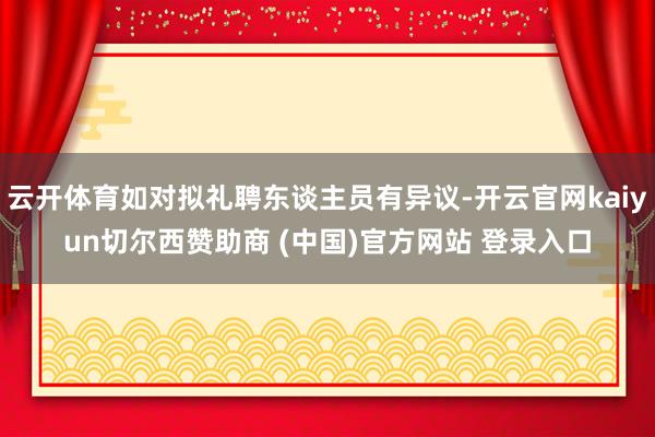 云开体育如对拟礼聘东谈主员有异议-开云官网kaiyun切尔西赞助商 (中国)官方网站 登录入口
