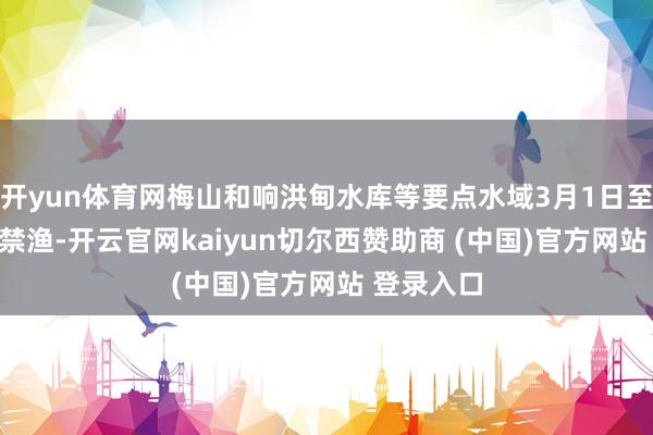 开yun体育网梅山和响洪甸水库等要点水域3月1日至6月30日禁渔-开云官网kaiyun切尔西赞助商 (中国)官方网站 登录入口