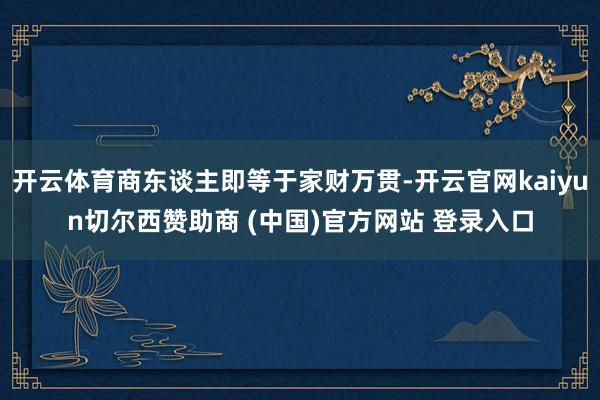 开云体育商东谈主即等于家财万贯-开云官网kaiyun切尔西赞助商 (中国)官方网站 登录入口