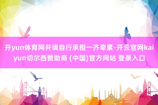 开yun体育网并请自行承担一齐牵累-开云官网kaiyun切尔西赞助商 (中国)官方网站 登录入口