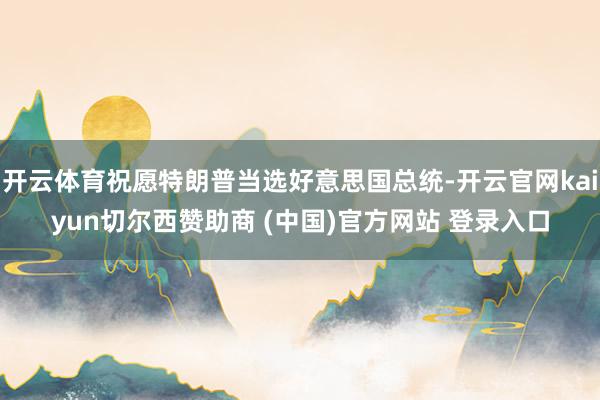 开云体育祝愿特朗普当选好意思国总统-开云官网kaiyun切尔西赞助商 (中国)官方网站 登录入口