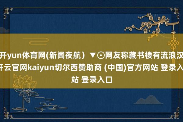 开yun体育网(新闻夜航）▼⊙网友称藏书楼有流浪汉-开云官网kaiyun切尔西赞助商 (中国)官方网站 登录入口