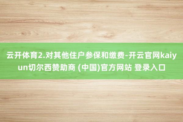 云开体育2.对其他住户参保和缴费-开云官网kaiyun切尔西赞助商 (中国)官方网站 登录入口