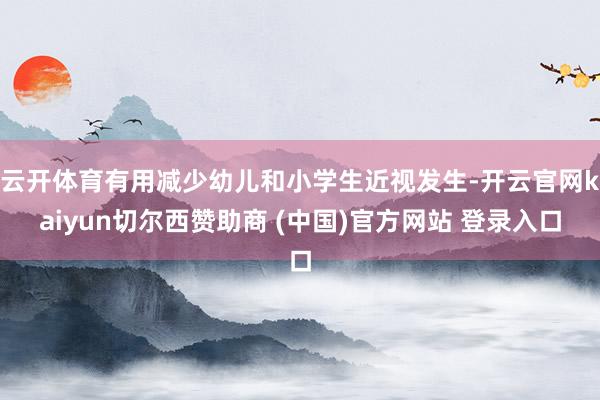 云开体育有用减少幼儿和小学生近视发生-开云官网kaiyun切尔西赞助商 (中国)官方网站 登录入口