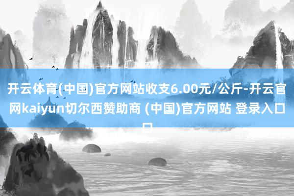 开云体育(中国)官方网站收支6.00元/公斤-开云官网kaiyun切尔西赞助商 (中国)官方网站 登录入口