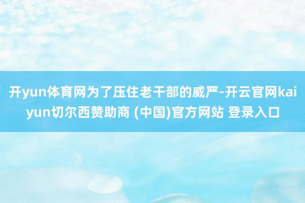 开yun体育网为了压住老干部的威严-开云官网kaiyun切尔西赞助商 (中国)官方网站 登录入口