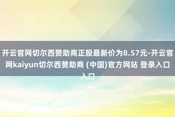 开云官网切尔西赞助商正股最新价为8.57元-开云官网kaiyun切尔西赞助商 (中国)官方网站 登录入口