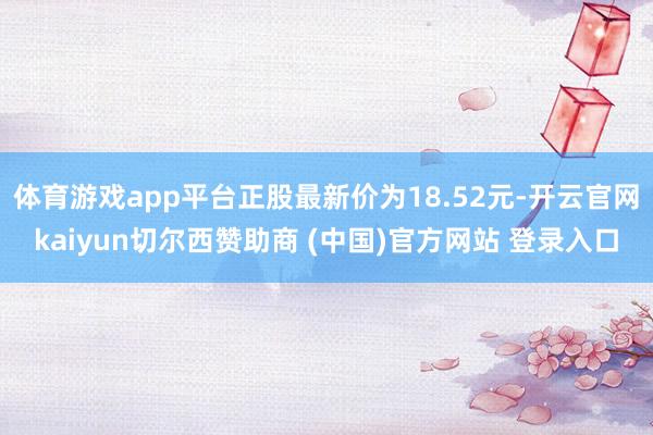 体育游戏app平台正股最新价为18.52元-开云官网kaiyun切尔西赞助商 (中国)官方网站 登录入口