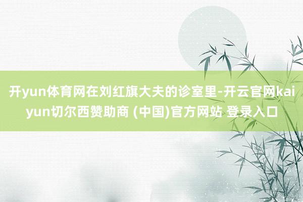 开yun体育网在刘红旗大夫的诊室里-开云官网kaiyun切尔西赞助商 (中国)官方网站 登录入口