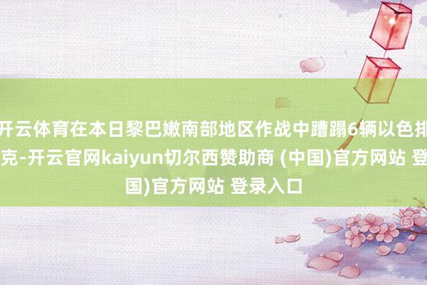 开云体育在本日黎巴嫩南部地区作战中蹧蹋6辆以色排队列坦克-开云官网kaiyun切尔西赞助商 (中国)官方网站 登录入口