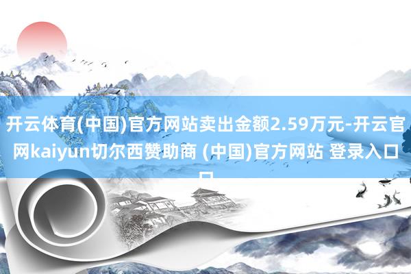 开云体育(中国)官方网站卖出金额2.59万元-开云官网kaiyun切尔西赞助商 (中国)官方网站 登录入口