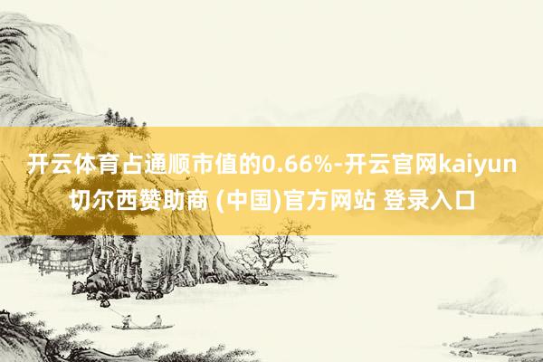 开云体育占通顺市值的0.66%-开云官网kaiyun切尔西赞助商 (中国)官方网站 登录入口