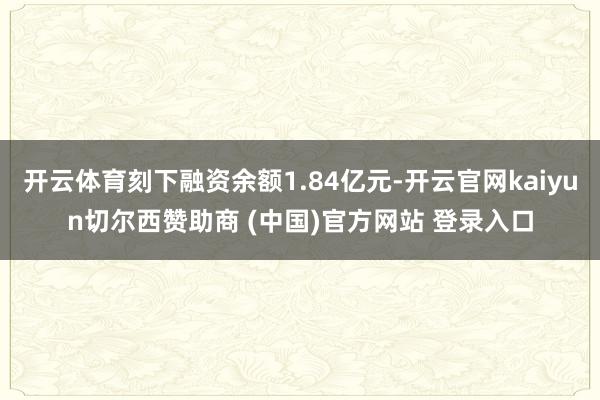 开云体育刻下融资余额1.84亿元-开云官网kaiyun切尔西赞助商 (中国)官方网站 登录入口