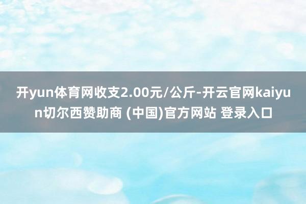 开yun体育网收支2.00元/公斤-开云官网kaiyun切尔西赞助商 (中国)官方网站 登录入口