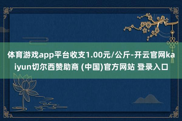 体育游戏app平台收支1.00元/公斤-开云官网kaiyun切尔西赞助商 (中国)官方网站 登录入口