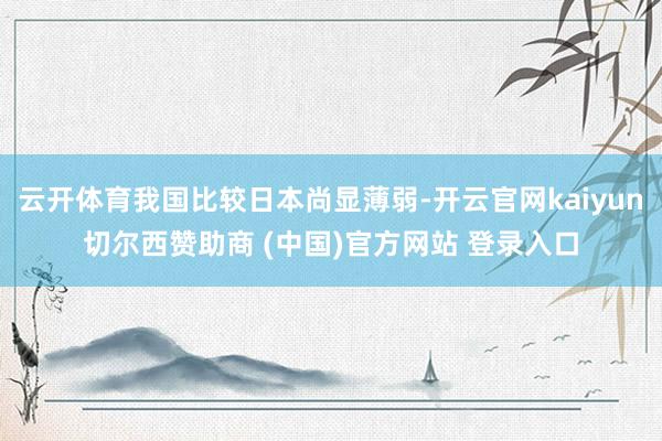 云开体育我国比较日本尚显薄弱-开云官网kaiyun切尔西赞助商 (中国)官方网站 登录入口