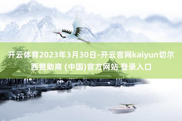 开云体育2023年3月30日-开云官网kaiyun切尔西赞助商 (中国)官方网站 登录入口