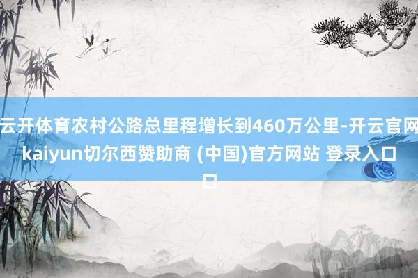 云开体育农村公路总里程增长到460万公里-开云官网kaiyun切尔西赞助商 (中国)官方网站 登录入口
