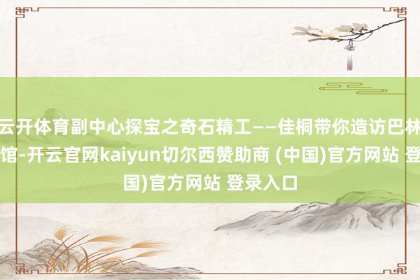 云开体育副中心探宝之奇石精工——佳桐带你造访巴林石博物馆-开云官网kaiyun切尔西赞助商 (中国)官方网站 登录入口