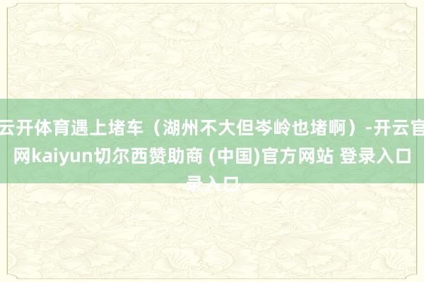 云开体育遇上堵车（湖州不大但岑岭也堵啊）-开云官网kaiyun切尔西赞助商 (中国)官方网站 登录入口