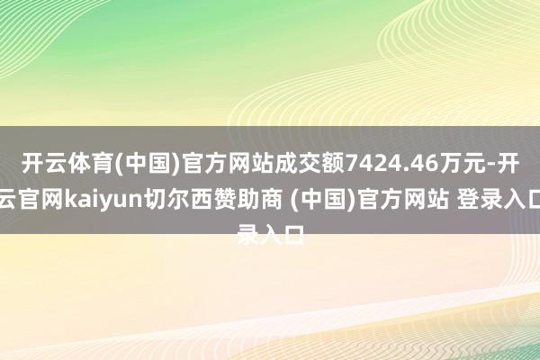 开云体育(中国)官方网站成交额7424.46万元-开云官网kaiyun切尔西赞助商 (中国)官方网站 登录入口