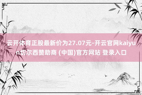 云开体育正股最新价为27.07元-开云官网kaiyun切尔西赞助商 (中国)官方网站 登录入口