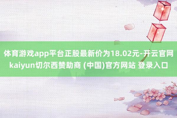 体育游戏app平台正股最新价为18.02元-开云官网kaiyun切尔西赞助商 (中国)官方网站 登录入口