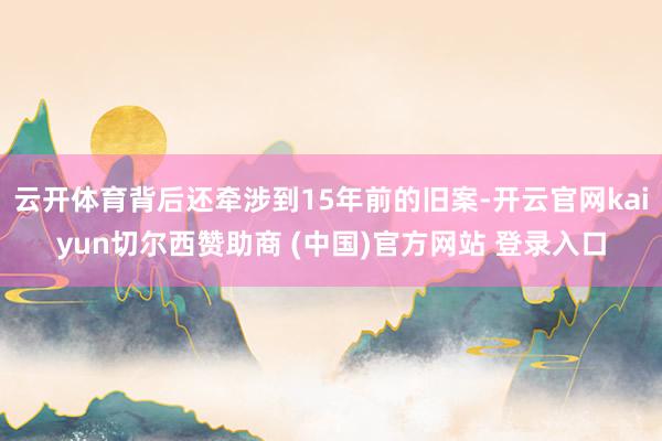 云开体育背后还牵涉到15年前的旧案-开云官网kaiyun切尔西赞助商 (中国)官方网站 登录入口