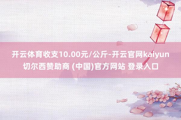 开云体育收支10.00元/公斤-开云官网kaiyun切尔西赞助商 (中国)官方网站 登录入口