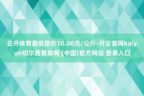云开体育最低报价10.00元/公斤-开云官网kaiyun切尔西赞助商 (中国)官方网站 登录入口