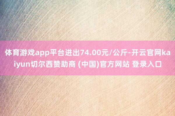 体育游戏app平台进出74.00元/公斤-开云官网kaiyun切尔西赞助商 (中国)官方网站 登录入口