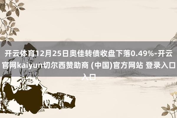开云体育12月25日奥佳转债收盘下落0.49%-开云官网kaiyun切尔西赞助商 (中国)官方网站 登录入口