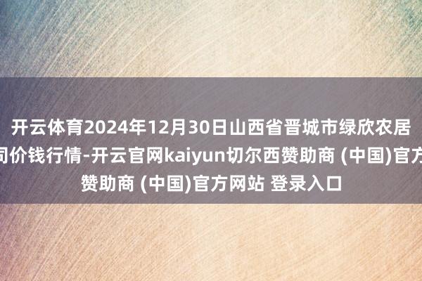 开云体育2024年12月30日山西省晋城市绿欣农居品营业有限公司价钱行情-开云官网kaiyun切尔西赞助商 (中国)官方网站 登录入口
