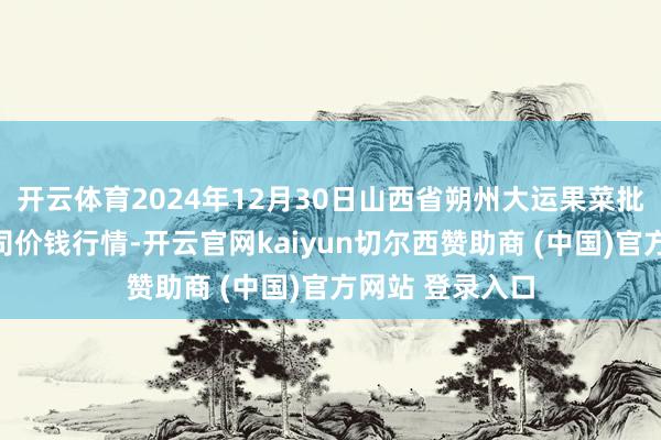 开云体育2024年12月30日山西省朔州大运果菜批发阛阓有限公司价钱行情-开云官网kaiyun切尔西赞助商 (中国)官方网站 登录入口