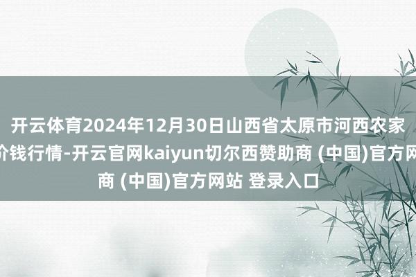 开云体育2024年12月30日山西省太原市河西农家具有限公司价钱行情-开云官网kaiyun切尔西赞助商 (中国)官方网站 登录入口