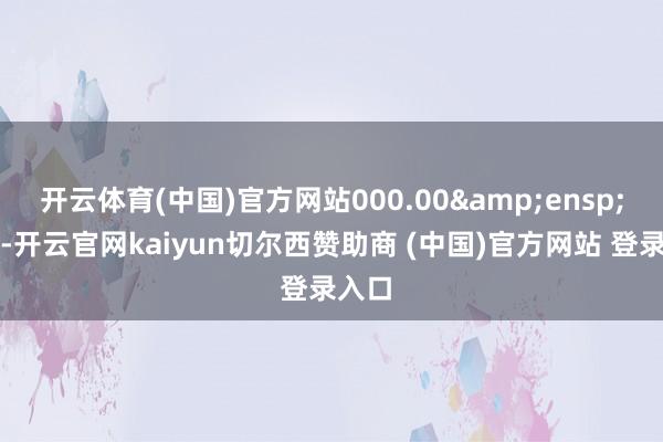 开云体育(中国)官方网站000.00&ensp;万元-开云官网kaiyun切尔西赞助商 (中国)官方网站 登录入口