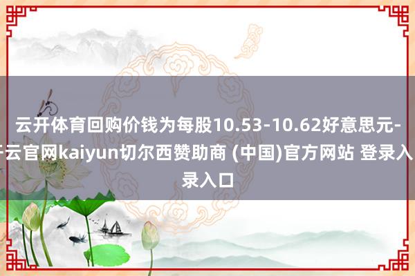 云开体育回购价钱为每股10.53-10.62好意思元-开云官网kaiyun切尔西赞助商 (中国)官方网站 登录入口