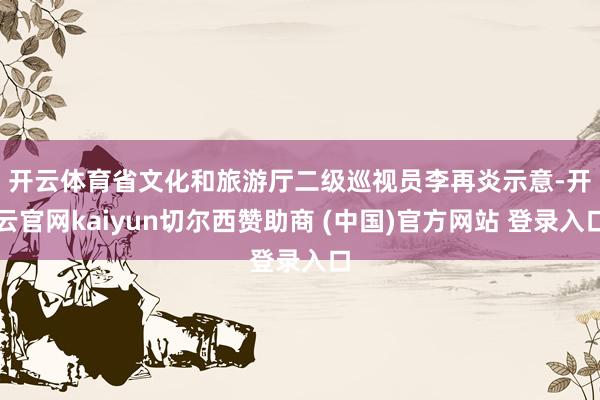 开云体育　　省文化和旅游厅二级巡视员李再炎示意-开云官网kaiyun切尔西赞助商 (中国)官方网站 登录入口